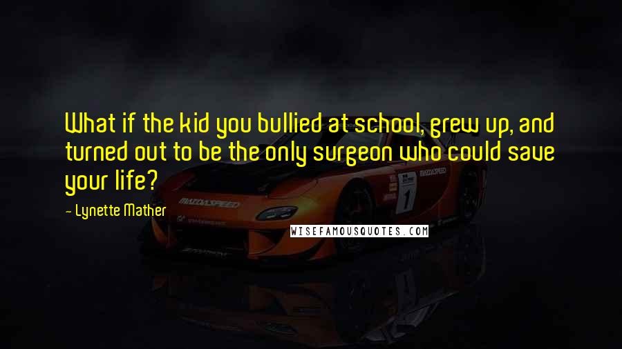 Lynette Mather Quotes: What if the kid you bullied at school, grew up, and turned out to be the only surgeon who could save your life?