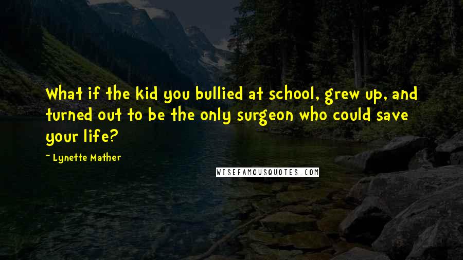 Lynette Mather Quotes: What if the kid you bullied at school, grew up, and turned out to be the only surgeon who could save your life?