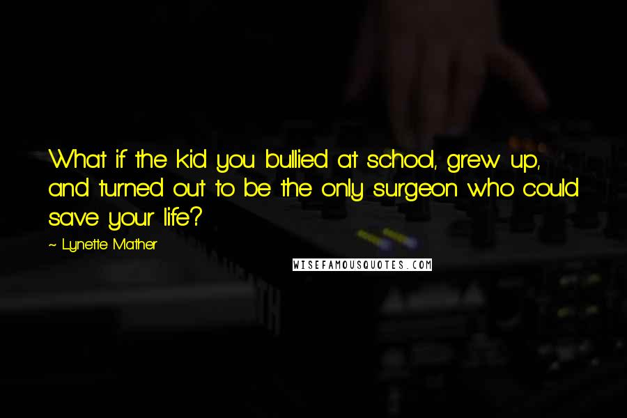 Lynette Mather Quotes: What if the kid you bullied at school, grew up, and turned out to be the only surgeon who could save your life?