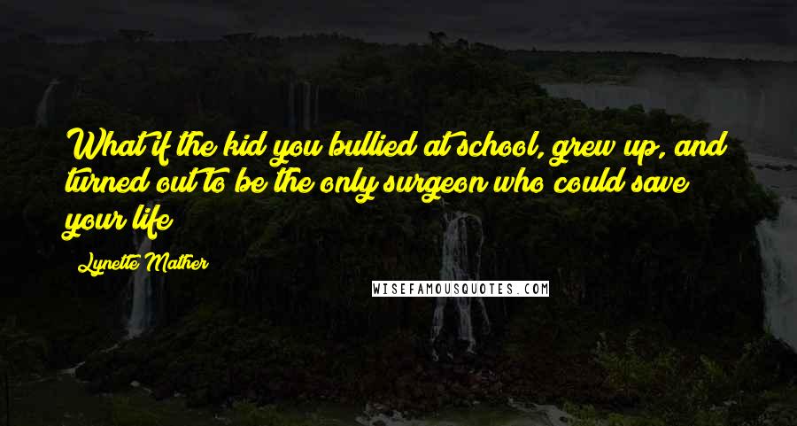 Lynette Mather Quotes: What if the kid you bullied at school, grew up, and turned out to be the only surgeon who could save your life?
