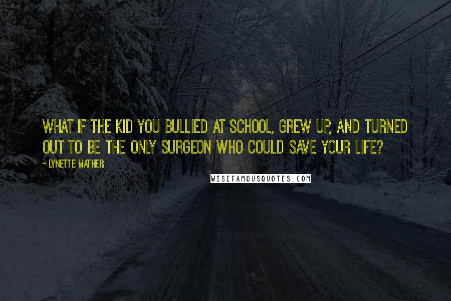 Lynette Mather Quotes: What if the kid you bullied at school, grew up, and turned out to be the only surgeon who could save your life?