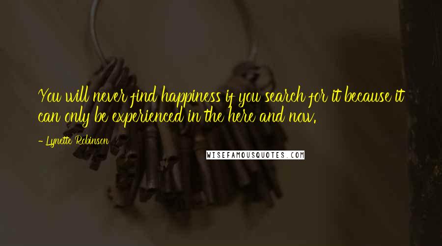 Lynette Robinson Quotes: You will never find happiness if you search for it because it can only be experienced in the here and now.