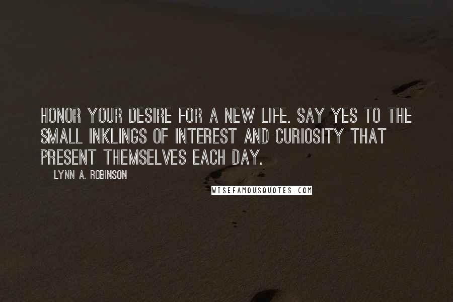 Lynn A. Robinson Quotes: Honor your desire for a new life. Say yes to the small inklings of interest and curiosity that present themselves each day.