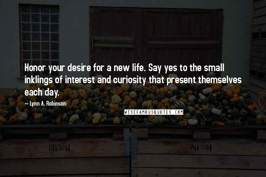 Lynn A. Robinson Quotes: Honor your desire for a new life. Say yes to the small inklings of interest and curiosity that present themselves each day.