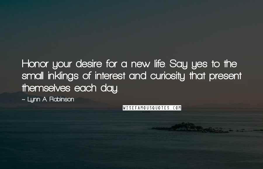 Lynn A. Robinson Quotes: Honor your desire for a new life. Say yes to the small inklings of interest and curiosity that present themselves each day.