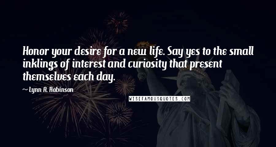 Lynn A. Robinson Quotes: Honor your desire for a new life. Say yes to the small inklings of interest and curiosity that present themselves each day.