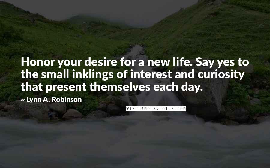 Lynn A. Robinson Quotes: Honor your desire for a new life. Say yes to the small inklings of interest and curiosity that present themselves each day.