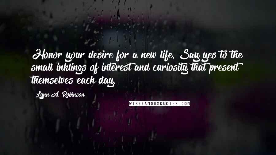 Lynn A. Robinson Quotes: Honor your desire for a new life. Say yes to the small inklings of interest and curiosity that present themselves each day.