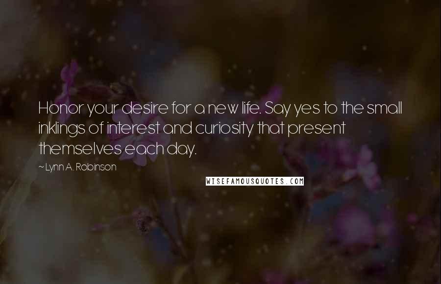 Lynn A. Robinson Quotes: Honor your desire for a new life. Say yes to the small inklings of interest and curiosity that present themselves each day.