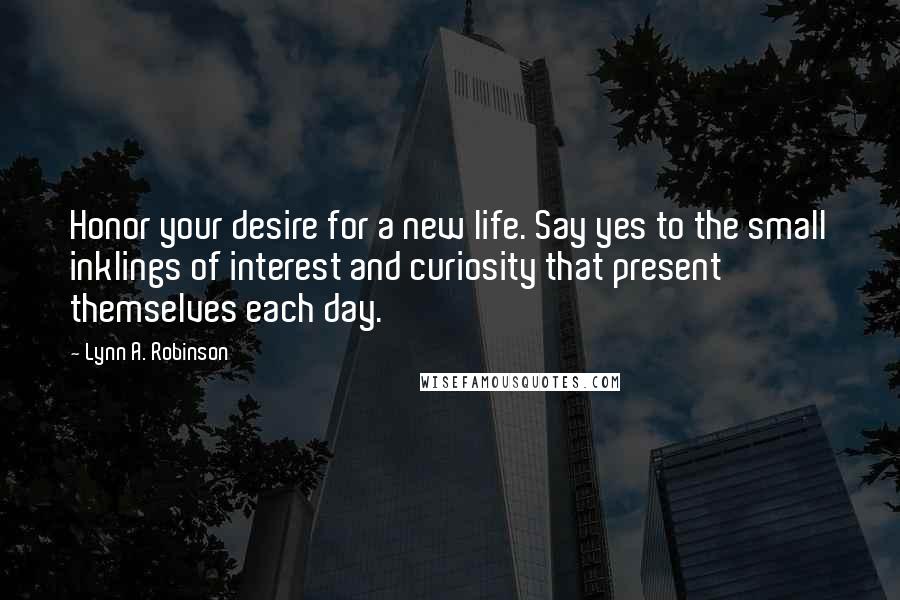 Lynn A. Robinson Quotes: Honor your desire for a new life. Say yes to the small inklings of interest and curiosity that present themselves each day.