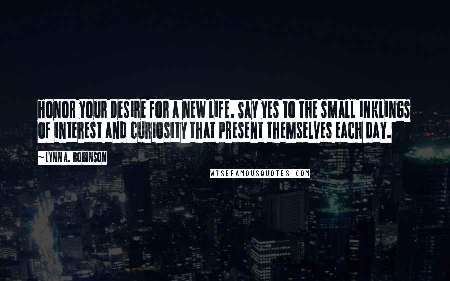 Lynn A. Robinson Quotes: Honor your desire for a new life. Say yes to the small inklings of interest and curiosity that present themselves each day.