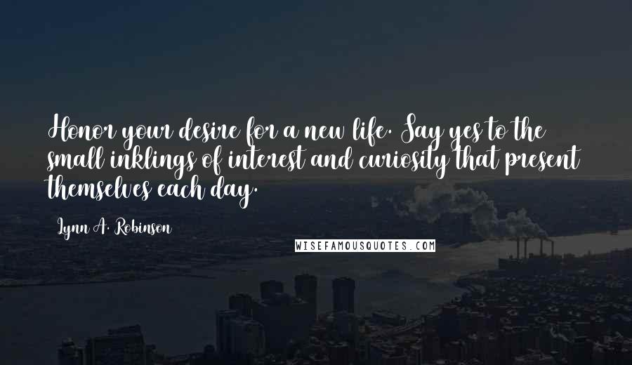 Lynn A. Robinson Quotes: Honor your desire for a new life. Say yes to the small inklings of interest and curiosity that present themselves each day.