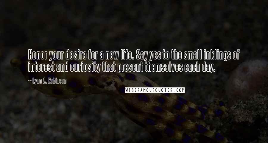 Lynn A. Robinson Quotes: Honor your desire for a new life. Say yes to the small inklings of interest and curiosity that present themselves each day.