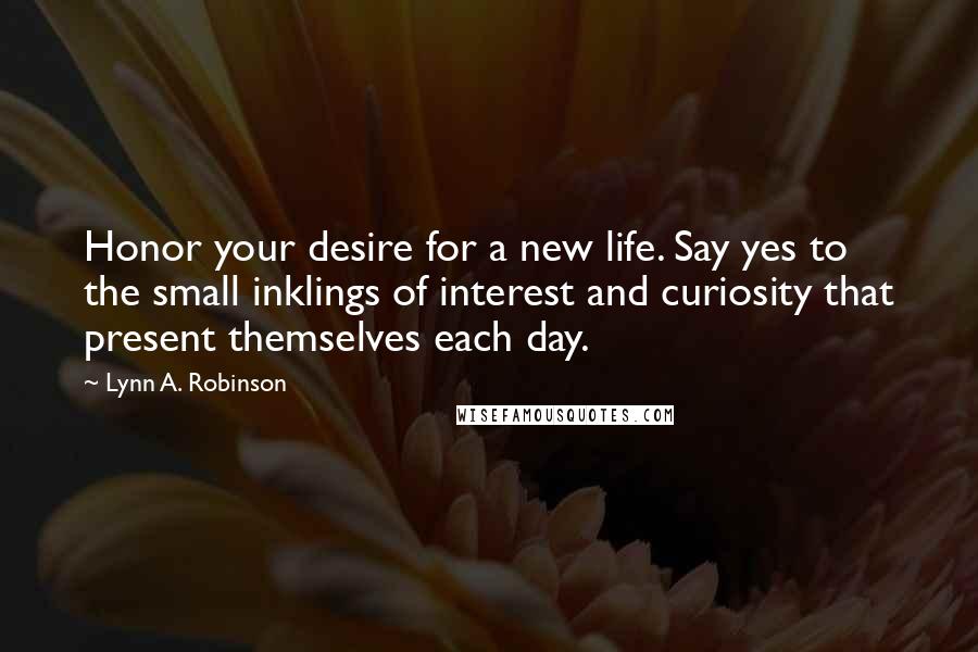 Lynn A. Robinson Quotes: Honor your desire for a new life. Say yes to the small inklings of interest and curiosity that present themselves each day.