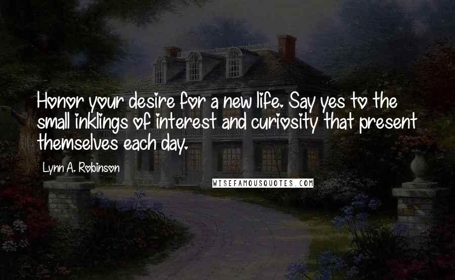 Lynn A. Robinson Quotes: Honor your desire for a new life. Say yes to the small inklings of interest and curiosity that present themselves each day.