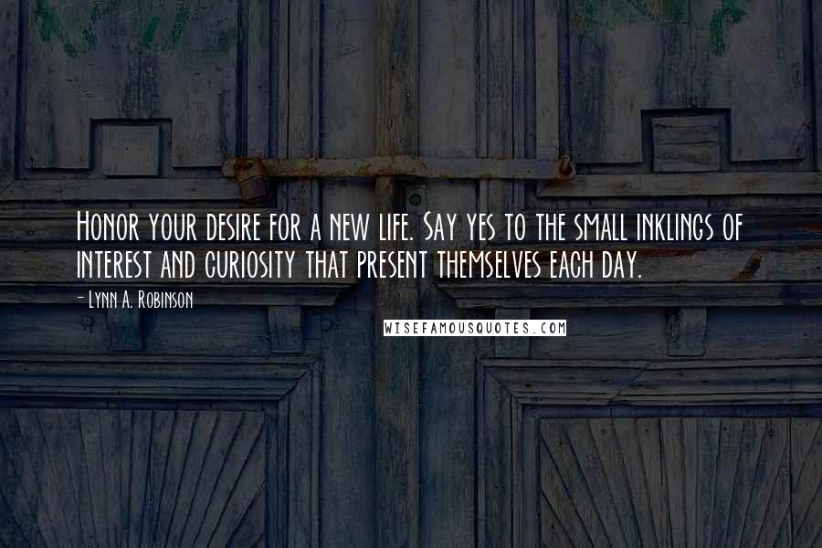 Lynn A. Robinson Quotes: Honor your desire for a new life. Say yes to the small inklings of interest and curiosity that present themselves each day.