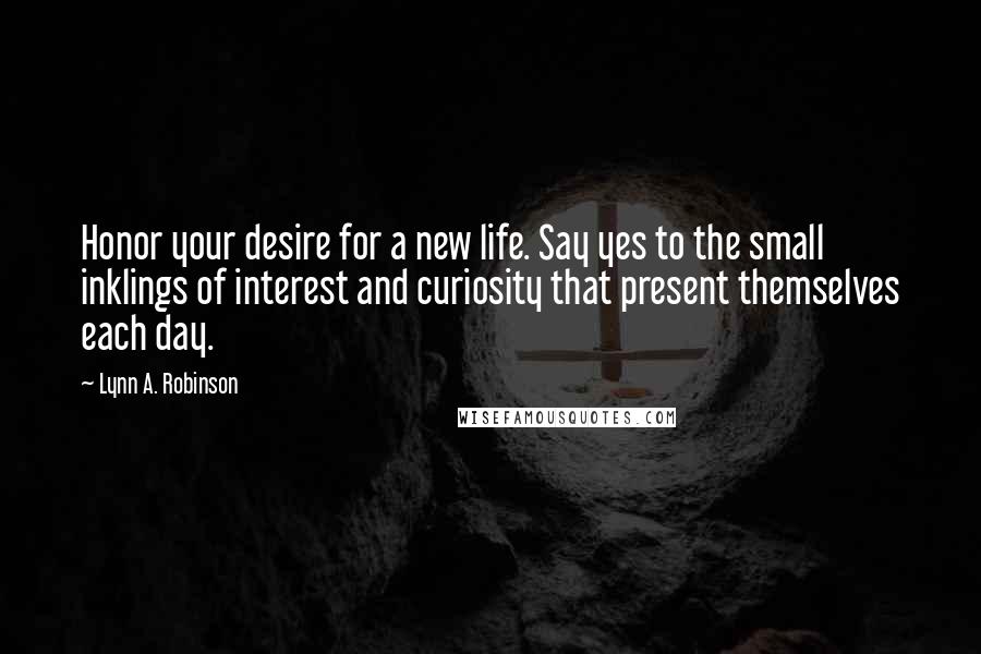 Lynn A. Robinson Quotes: Honor your desire for a new life. Say yes to the small inklings of interest and curiosity that present themselves each day.