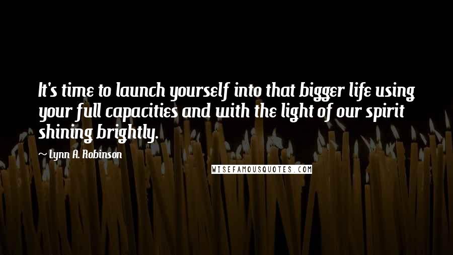 Lynn A. Robinson Quotes: It's time to launch yourself into that bigger life using your full capacities and with the light of our spirit shining brightly.