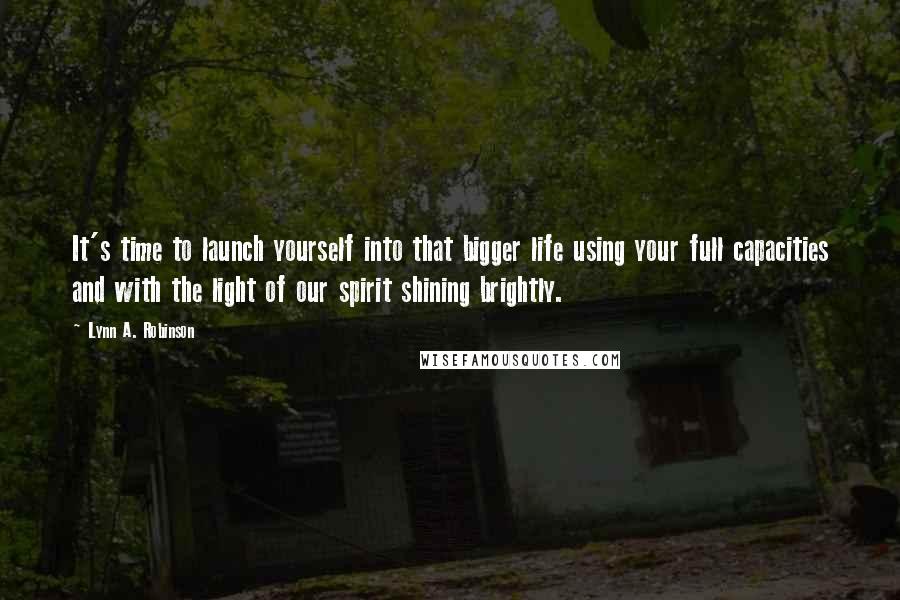 Lynn A. Robinson Quotes: It's time to launch yourself into that bigger life using your full capacities and with the light of our spirit shining brightly.