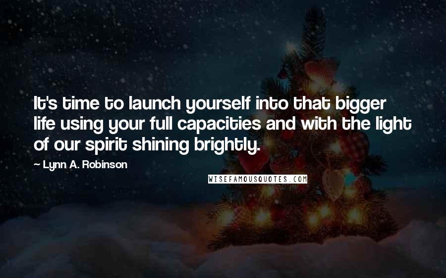 Lynn A. Robinson Quotes: It's time to launch yourself into that bigger life using your full capacities and with the light of our spirit shining brightly.