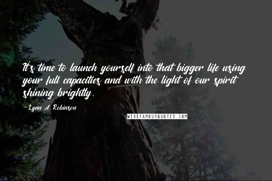 Lynn A. Robinson Quotes: It's time to launch yourself into that bigger life using your full capacities and with the light of our spirit shining brightly.