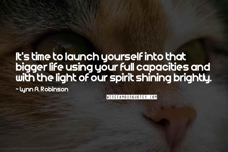 Lynn A. Robinson Quotes: It's time to launch yourself into that bigger life using your full capacities and with the light of our spirit shining brightly.