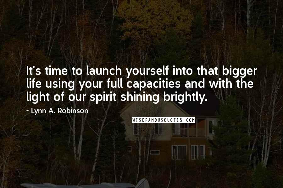 Lynn A. Robinson Quotes: It's time to launch yourself into that bigger life using your full capacities and with the light of our spirit shining brightly.