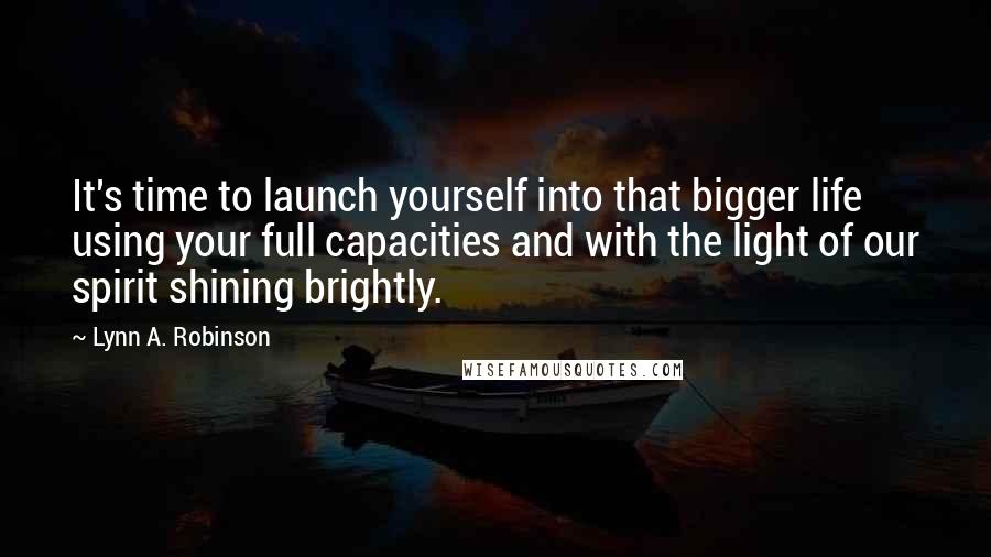 Lynn A. Robinson Quotes: It's time to launch yourself into that bigger life using your full capacities and with the light of our spirit shining brightly.