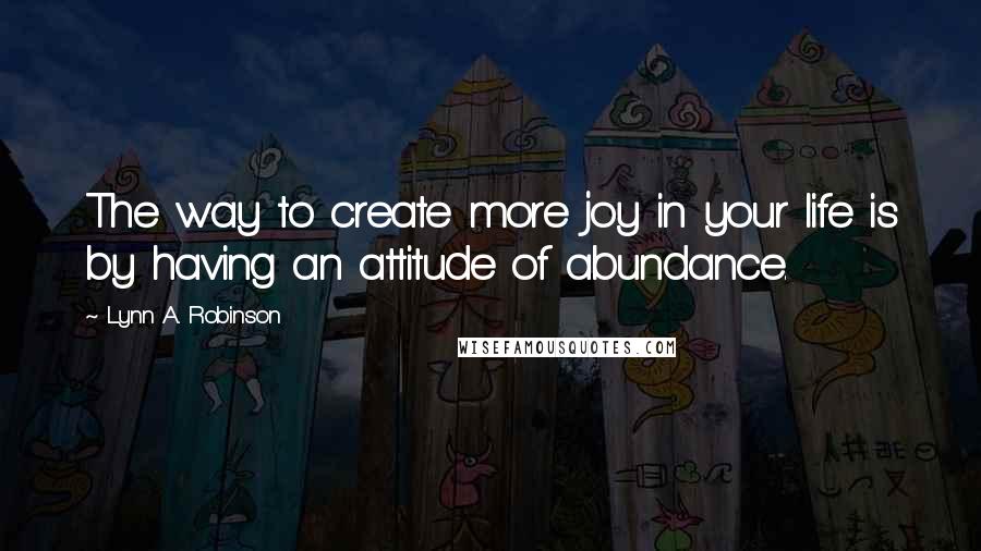 Lynn A. Robinson Quotes: The way to create more joy in your life is by having an attitude of abundance.