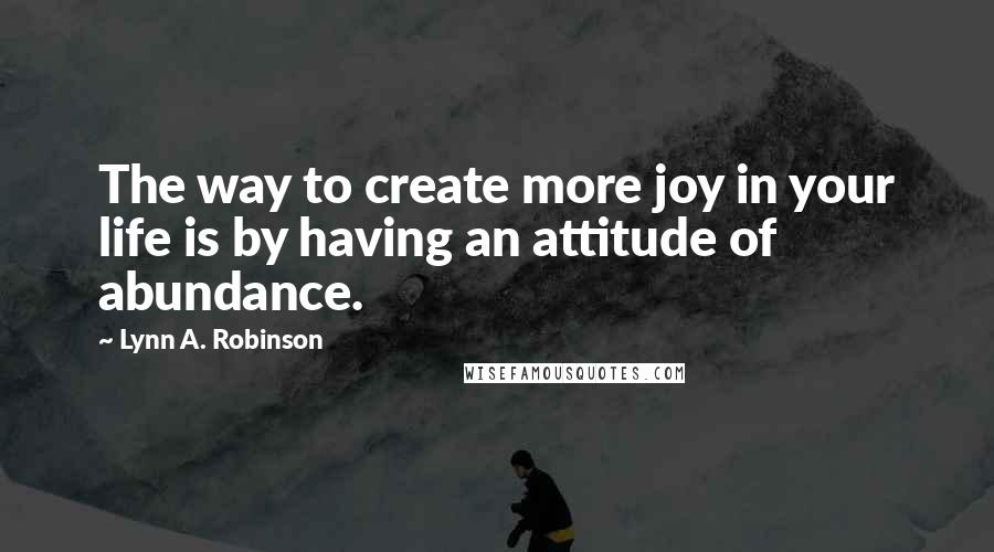 Lynn A. Robinson Quotes: The way to create more joy in your life is by having an attitude of abundance.