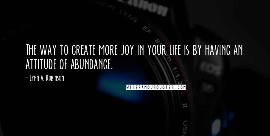 Lynn A. Robinson Quotes: The way to create more joy in your life is by having an attitude of abundance.