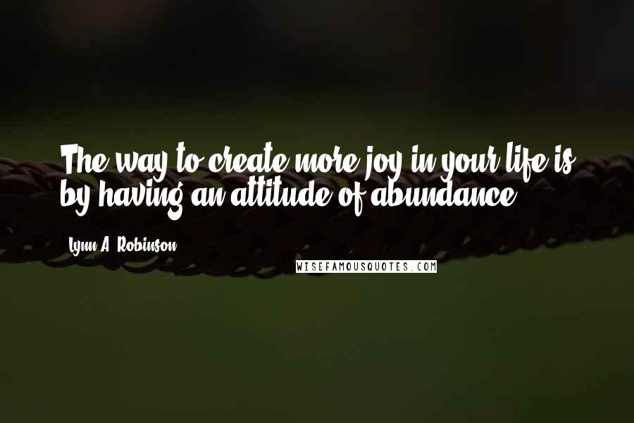 Lynn A. Robinson Quotes: The way to create more joy in your life is by having an attitude of abundance.