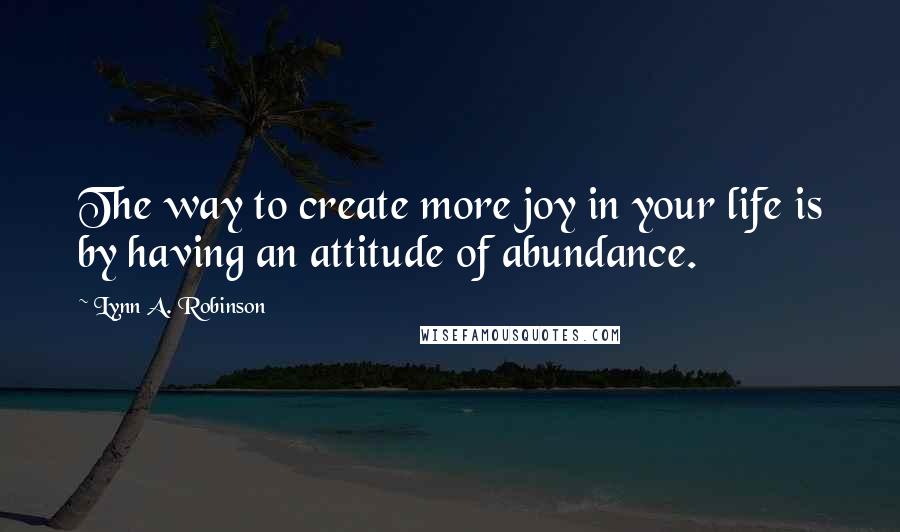 Lynn A. Robinson Quotes: The way to create more joy in your life is by having an attitude of abundance.