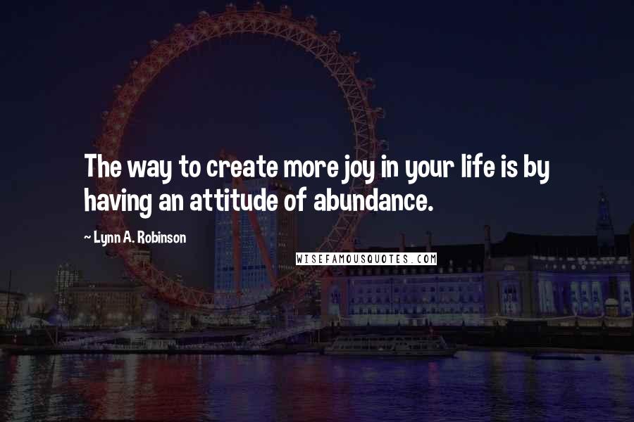 Lynn A. Robinson Quotes: The way to create more joy in your life is by having an attitude of abundance.