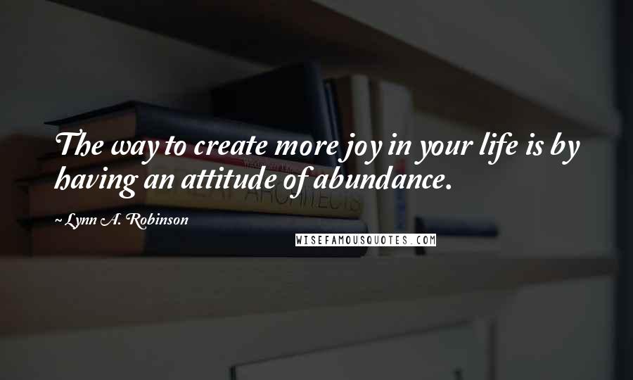 Lynn A. Robinson Quotes: The way to create more joy in your life is by having an attitude of abundance.