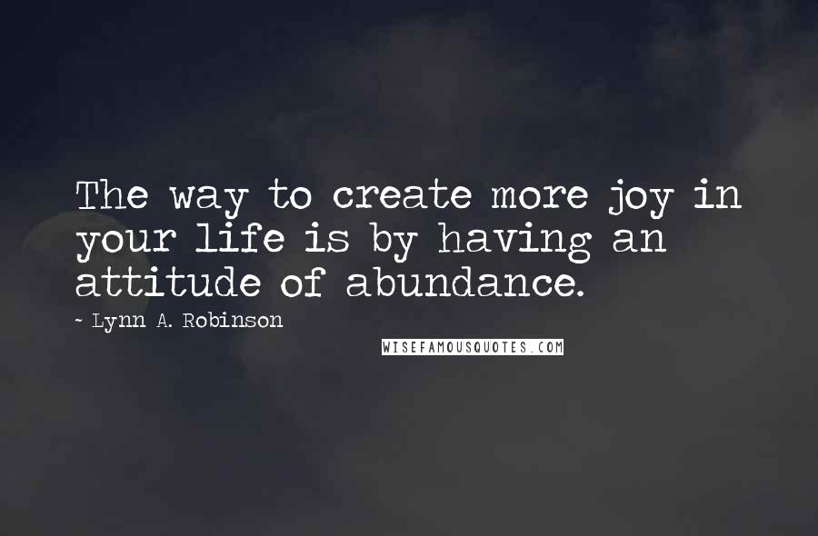 Lynn A. Robinson Quotes: The way to create more joy in your life is by having an attitude of abundance.