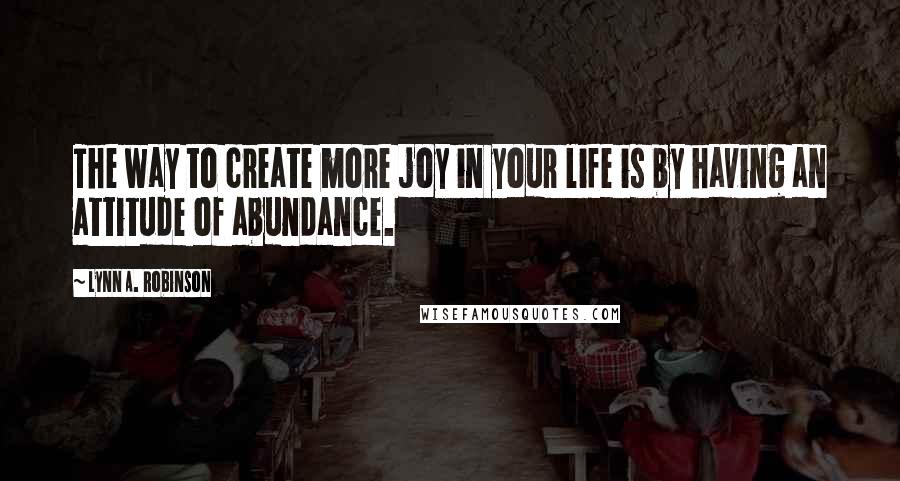 Lynn A. Robinson Quotes: The way to create more joy in your life is by having an attitude of abundance.