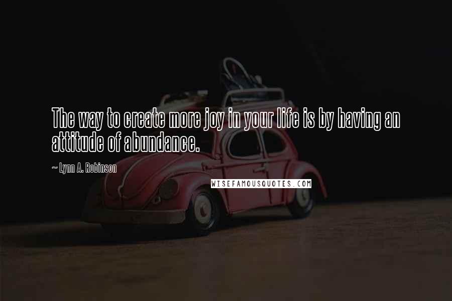 Lynn A. Robinson Quotes: The way to create more joy in your life is by having an attitude of abundance.