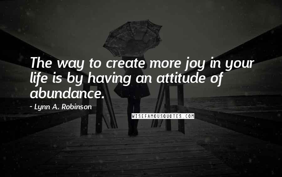 Lynn A. Robinson Quotes: The way to create more joy in your life is by having an attitude of abundance.