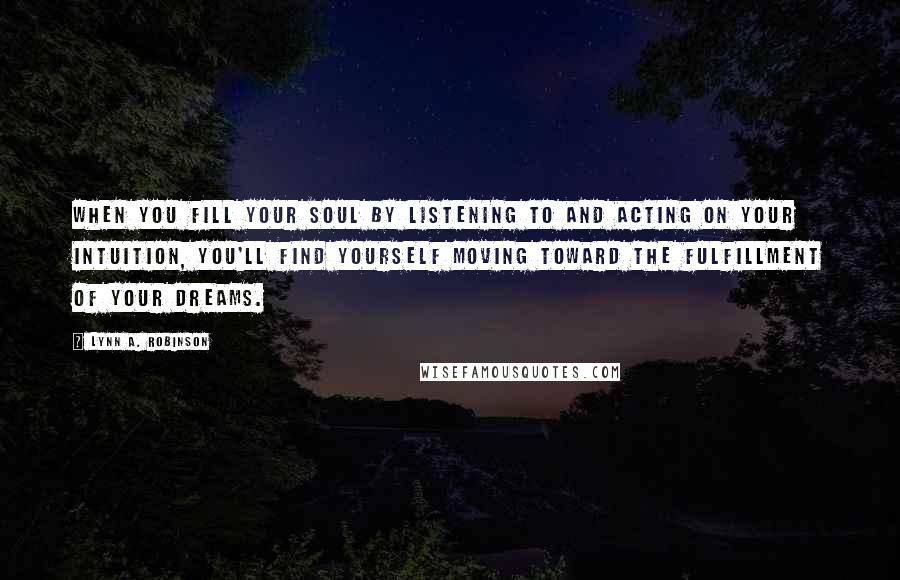 Lynn A. Robinson Quotes: When you fill your soul by listening to and acting on your intuition, you'll find yourself moving toward the fulfillment of your dreams.