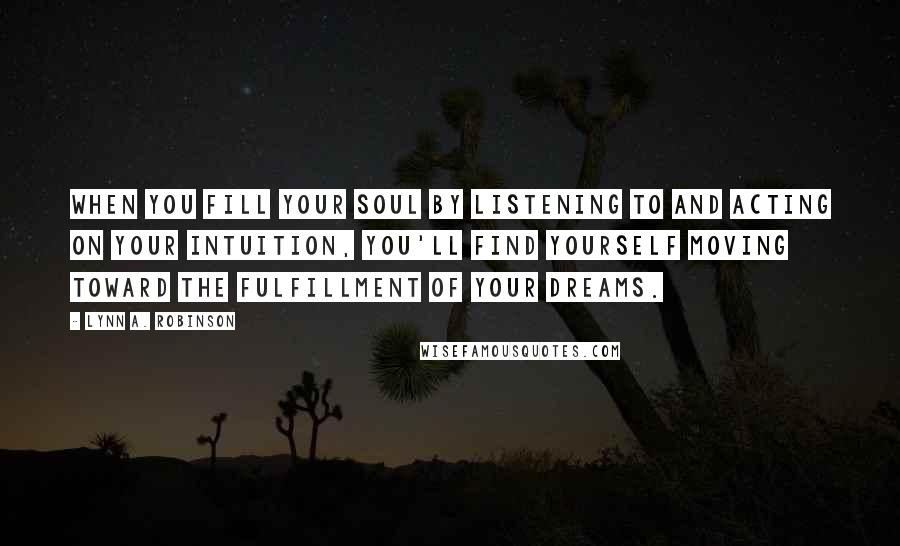 Lynn A. Robinson Quotes: When you fill your soul by listening to and acting on your intuition, you'll find yourself moving toward the fulfillment of your dreams.