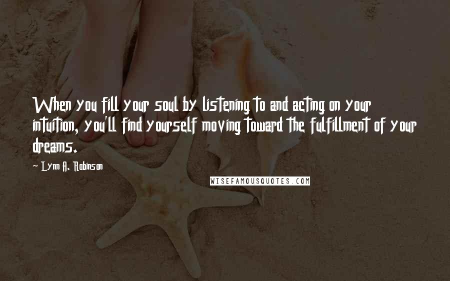 Lynn A. Robinson Quotes: When you fill your soul by listening to and acting on your intuition, you'll find yourself moving toward the fulfillment of your dreams.