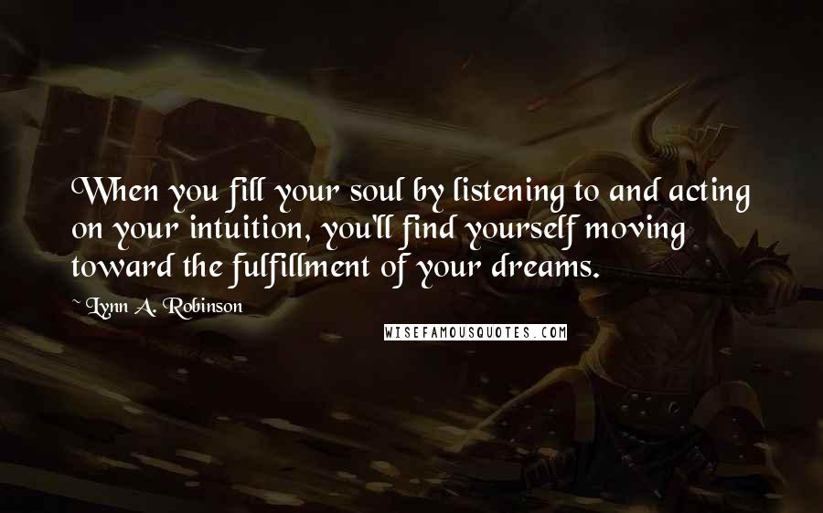 Lynn A. Robinson Quotes: When you fill your soul by listening to and acting on your intuition, you'll find yourself moving toward the fulfillment of your dreams.