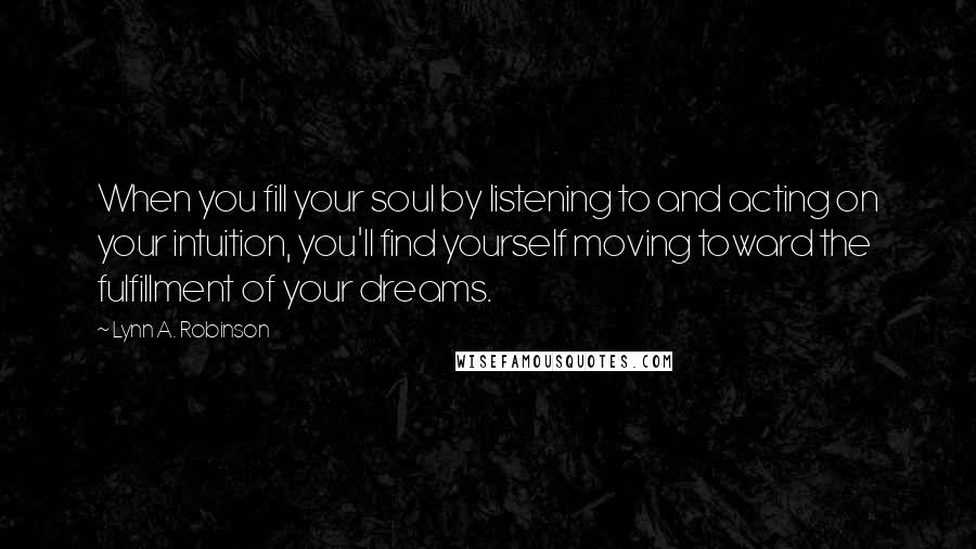 Lynn A. Robinson Quotes: When you fill your soul by listening to and acting on your intuition, you'll find yourself moving toward the fulfillment of your dreams.