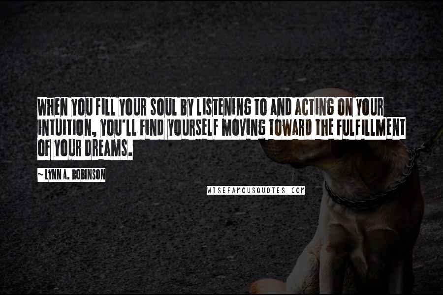 Lynn A. Robinson Quotes: When you fill your soul by listening to and acting on your intuition, you'll find yourself moving toward the fulfillment of your dreams.