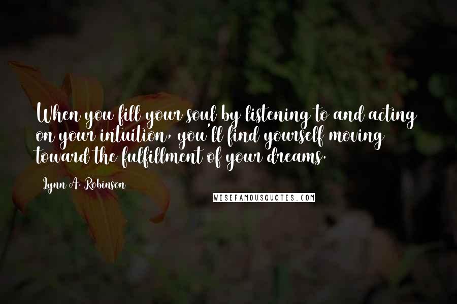 Lynn A. Robinson Quotes: When you fill your soul by listening to and acting on your intuition, you'll find yourself moving toward the fulfillment of your dreams.