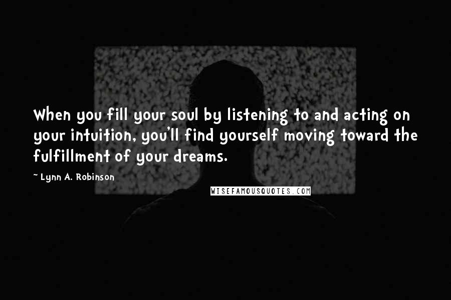 Lynn A. Robinson Quotes: When you fill your soul by listening to and acting on your intuition, you'll find yourself moving toward the fulfillment of your dreams.