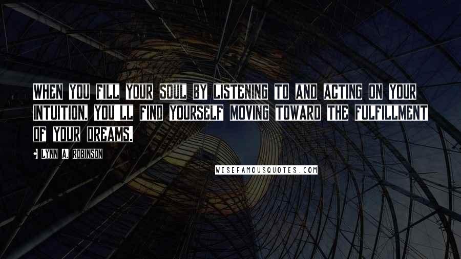 Lynn A. Robinson Quotes: When you fill your soul by listening to and acting on your intuition, you'll find yourself moving toward the fulfillment of your dreams.