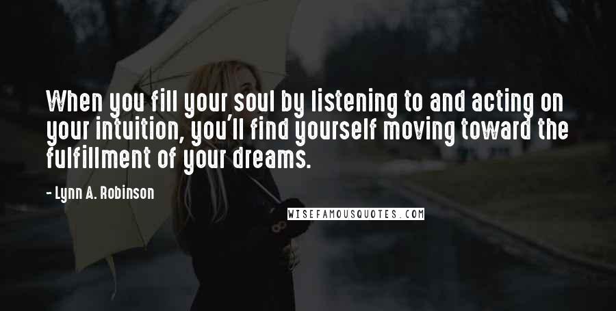 Lynn A. Robinson Quotes: When you fill your soul by listening to and acting on your intuition, you'll find yourself moving toward the fulfillment of your dreams.