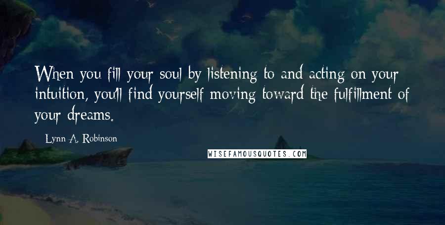 Lynn A. Robinson Quotes: When you fill your soul by listening to and acting on your intuition, you'll find yourself moving toward the fulfillment of your dreams.